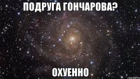 подруга гончарова? охуенно