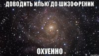 доводить илью до шизофрении охуенно