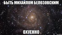 быть михаилом белозовским охуенно