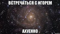 встречаться с игорем ахуенно