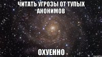 читать угрозы от тупых анонимов охуенно