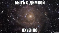 быть с димкой охуенно