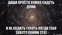 даша просто нужно сидеть дома и не ходить гулять когда тебя зовут!! пойми это!