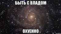 быть с владом охуенно