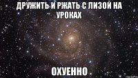 дружить и ржать с лизой на уроках охуенно