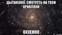 цыганенко, смотреть на твои кривляки охуенно