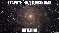 угарать над друзьями ахуенно