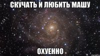 скучать и любить машу охуенно