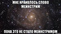 мне нраивлось слово мейнстрим пока это не стало мейнстримом