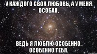 у каждого своя любовь, а у меня особая, ведь я люблю особенно, особенно тебя.