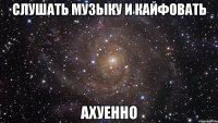 слушать музыку и кайфовать ахуенно