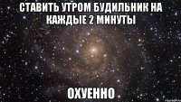 ставить утром будильник на каждые 2 минуты охуенно