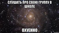 слушать про свою группу в школе охуенно