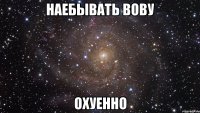 наебывать вову охуенно