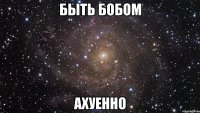 быть бобом ахуенно