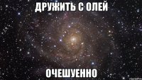 дружить с олей очешуенно