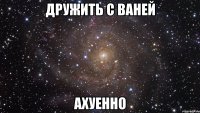 дружить с ваней ахуенно