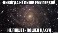 никогда не пиши ему первой не пишет- пошел нахуй