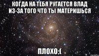 когда на тебя ругается влад из-за того что ты материшься плохо;(