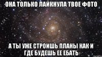 она только лайкнула твое фото а ты уже строишь планы как и где будешь ее ебать