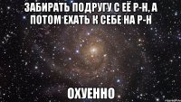 забирать подругу с её р-н, а потом ехать к себе на р-н охуенно