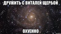 дружить с виталей щербой охуенно