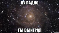 ну ладно ты выиграл