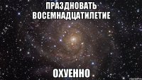 праздновать восемнадцатилетие охуенно