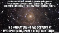 космонавт петров, третий год живущий один на орбитальной станции "мир", добавил в "друзья" вконтакте иллюминатор, кнопку "пуск" и кресло пилота и окончательно разосрался с мусорным ведром и огнетушителем...