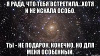 я рада, что тебя встретила...хотя и не искала особо. ты - не подарок, конечно, но для меня особенный.