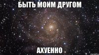 быть моим другом ахуенно