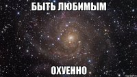 быть любимым охуенно