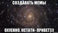 создавать мемы охуенно, кстати- привет)))