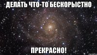 делать что-то бескорыстно прекрасно!