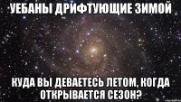 уебаны дрифтующие зимой куда вы деваетесь летом, когда открывается сезон?