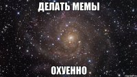 делать мемы охуенно