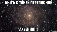 быть с таней переписной ахуенно!!!