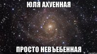 юля ахуенная просто невъебенная