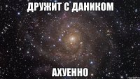 дружит с даником ахуенно