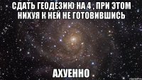 сдать геодезию на 4 , при этом нихуя к ней не готовившись ахуенно