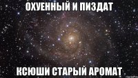 охуенный и пиздат ксюши старый аромат