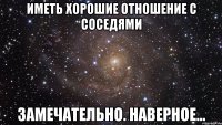 иметь хорошие отношение с соседями замечательно. наверное...