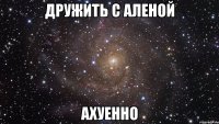 дружить с аленой ахуенно