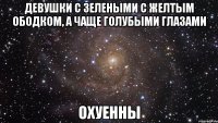 девушки с зелеными с желтым ободком, а чаще голубыми глазами охуенны