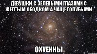 девушки, с зелеными глазами с желтым ободком, а чаще голубыми охуенны