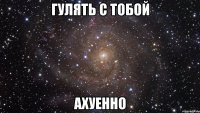 гулять с тобой ахуенно