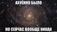 ахуенно было но сейчас вообще никак