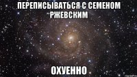 переписываться с семеном ржевским охуенно