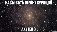 называть женю курицой ахуеено