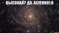 высокая? да. ахуенно!:d 